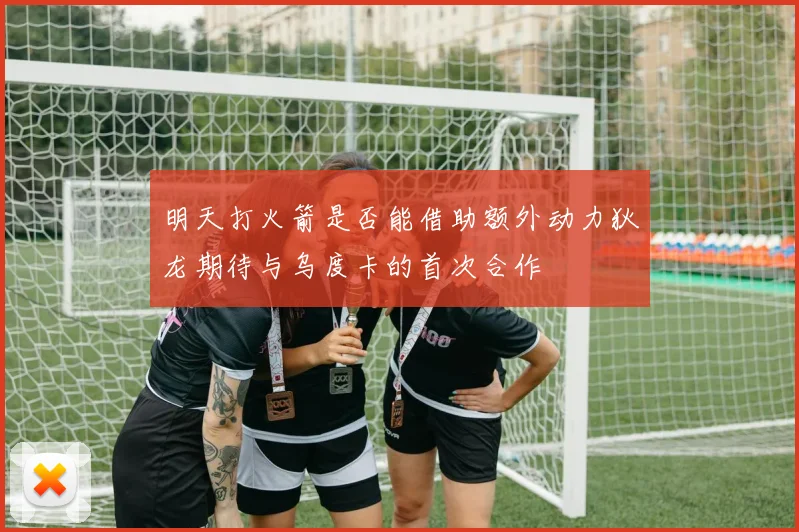 明天打火箭是否能借助额外动力狄龙期待与乌度卡的首次合作