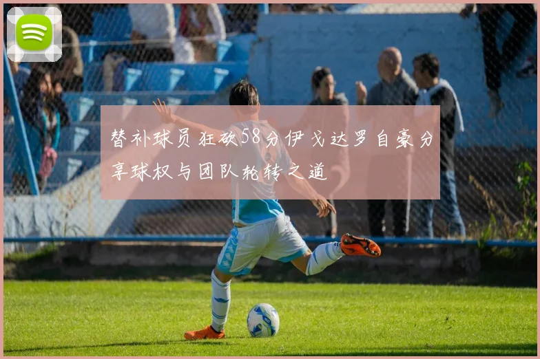 替补球员狂砍58分伊戈达罗自豪分享球权与团队轮转之道