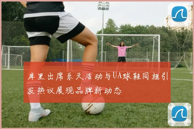 库里出席乐天活动与UA球鞋同框引发热议展现品牌新动态