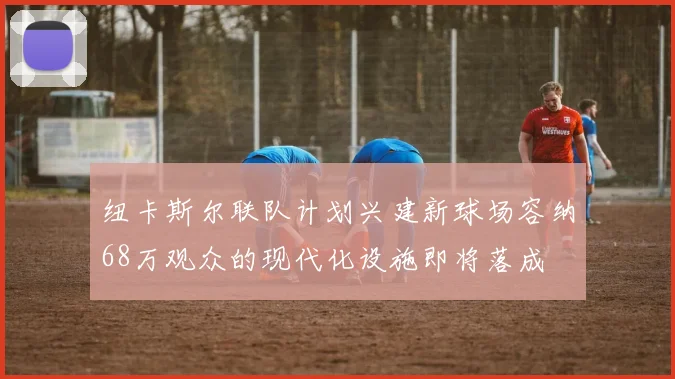 纽卡斯尔联队计划兴建新球场容纳68万观众的现代化设施即将落成