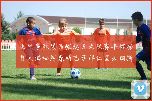 法甲争冠黑马崛起五大联赛半程榜首大揭秘阿森纳巴萨拜仁国米朗斯齐聚巅峰