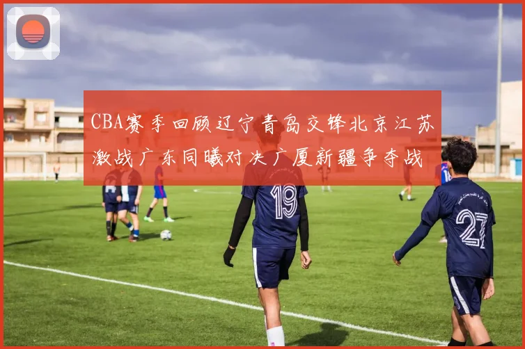 CBA赛季回顾辽宁青岛交锋北京江苏激战广东同曦对决广厦新疆争夺战精彩纷呈