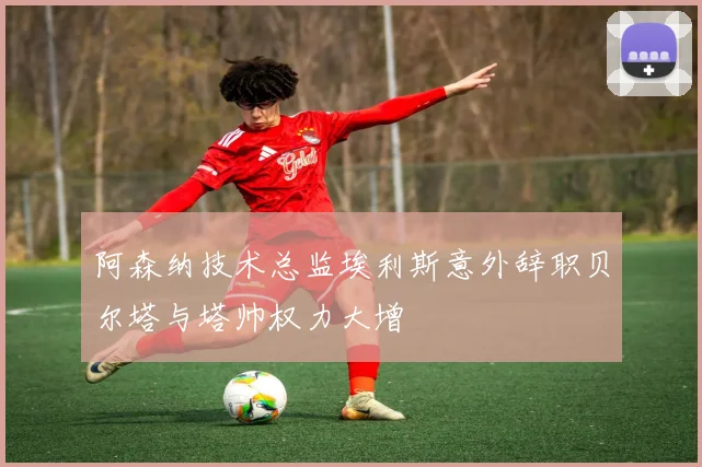 阿森纳技术总监埃利斯意外辞职贝尔塔与塔帅权力大增