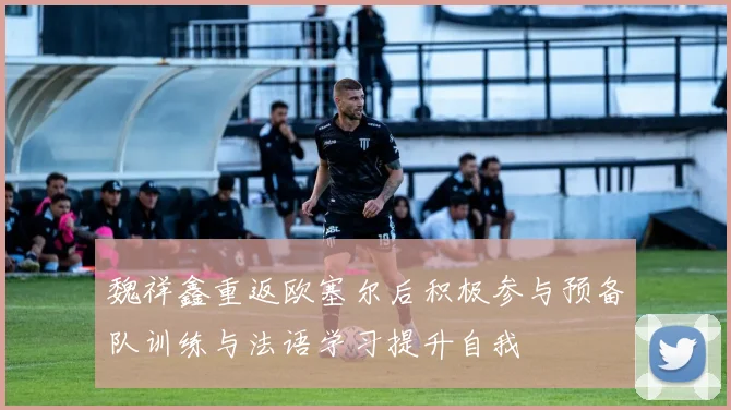 魏祥鑫重返欧塞尔后积极参与预备队训练与法语学习提升自我