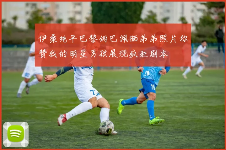 伊桑绝平巴黎姆巴佩晒弟弟照片称赞我的明星男孩展现疯狂剧本