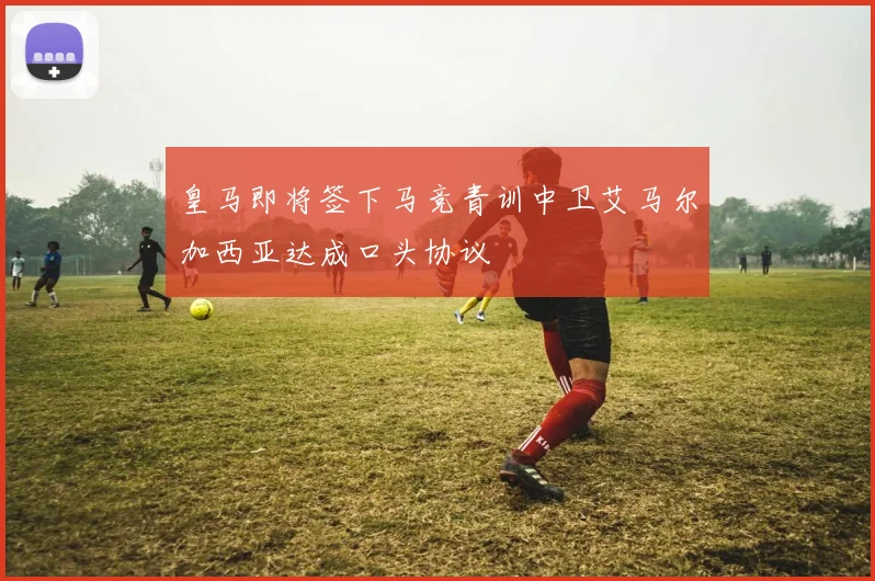 皇马即将签下马竞青训中卫艾马尔加西亚达成口头协议