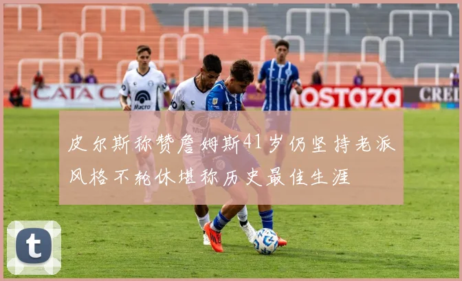 皮尔斯称赞詹姆斯41岁仍坚持老派风格不轮休堪称历史最佳生涯