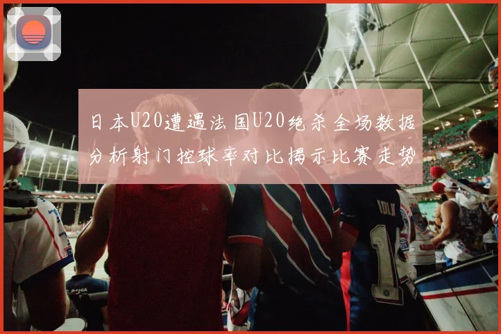 日本U20遭遇法国U20绝杀全场数据分析射门控球率对比揭示比赛走势