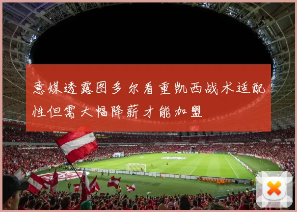 意媒透露图多尔看重凯西战术适配性但需大幅降薪才能加盟