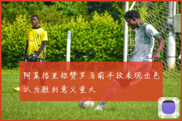 阿莱格里称赞罗马前半段表现出色认为胜利意义重大
