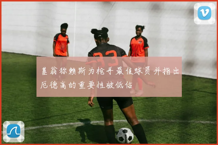 基翁称赖斯为枪手最佳球员并指出厄德高的重要性被低估