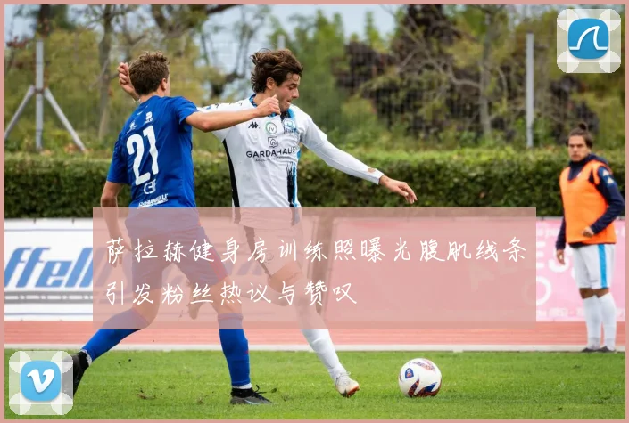 萨拉赫健身房训练照曝光腹肌线条引发粉丝热议与赞叹